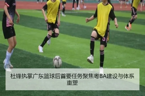 杜锋执掌广东篮球后首要任务聚焦粤BA建设与体系重塑